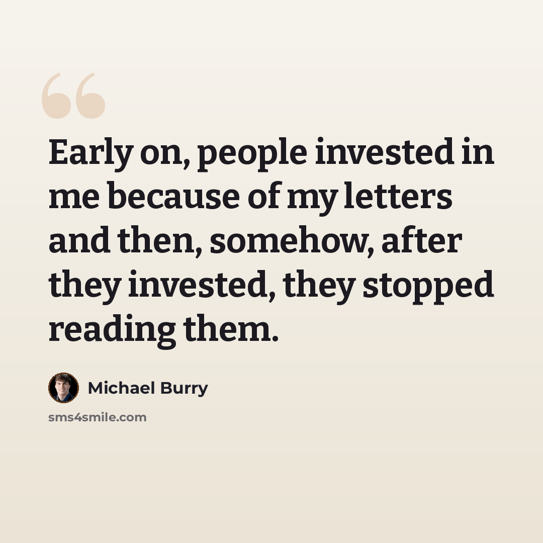 “Early on, people invested in me because of my letters and then, somehow, after they invested, they stopped reading them.” quote by Michael Burry