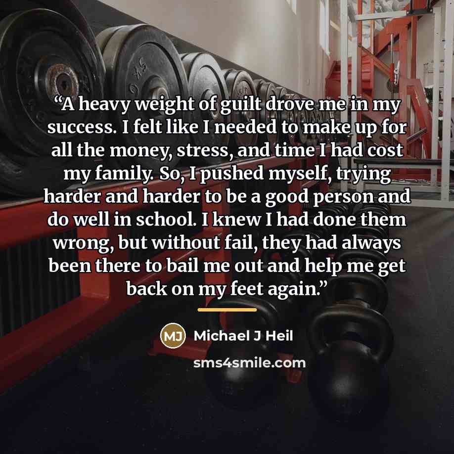 “A heavy weight of guilt drove me in my success. I felt like I needed to make up for all the money, stress, and time I had cost my family. So, I pushed myself, trying harder and harder to be a good person and do well in school. I knew I had done them wrong, but without fail, they had always been…” quote by Michael J Heil