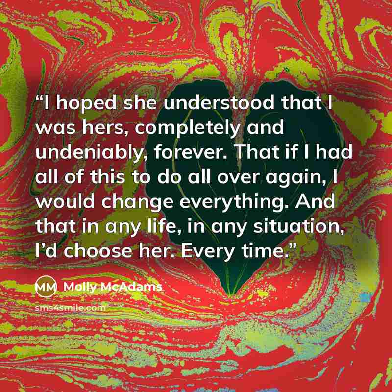“I hoped she understood that I was hers, completely and undeniably, forever. That if I had all of this to do all over again, I would change everything. And that in any life, in any situation, I’d choose her. Every time.” quote by Molly McAdams