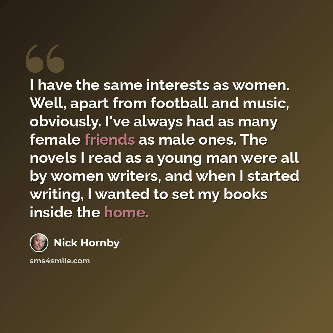 “I have the same interests as women. Well, apart from football and music, obviously. I've always had as many female friends as male ones. The novels I read as a young man were all by women writers, and when I started writing, I wanted to set my books inside the home.” quote by Nick Hornby