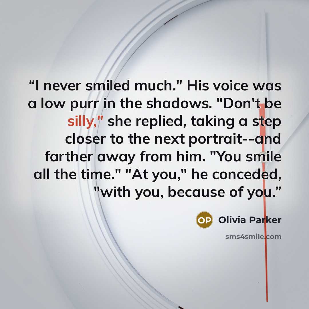 “I never smiled much." His voice was a low purr in the shadows. "Don't be silly," she replied, taking a step closer to the next portrait--and farther away from him. "You smile all the time." "At you," he conceded, "with you, because of you.” quote by olivia parker