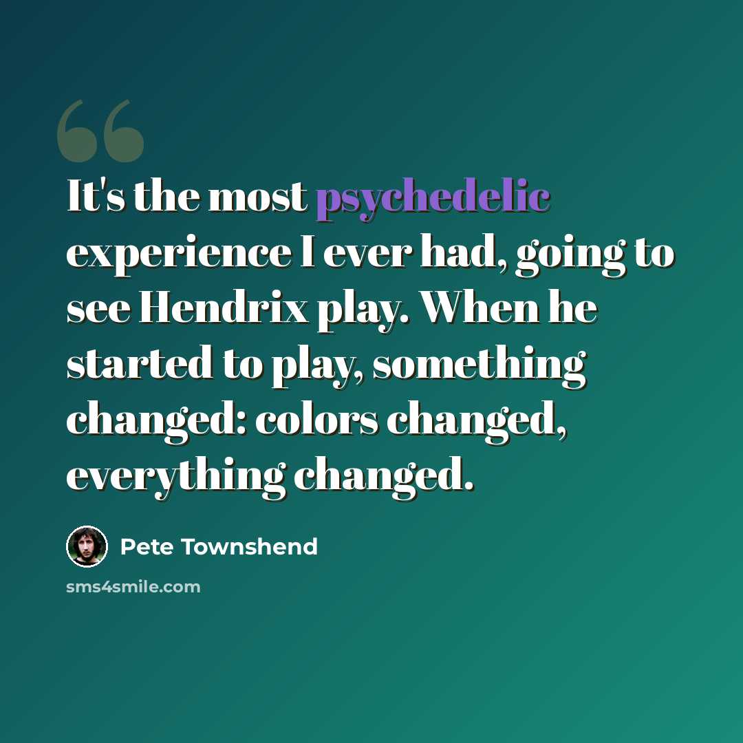 “It's the most psychedelic experience I ever had, going to see Hendrix play. When he started to play, something changed: colors changed, everything changed.” quote by Pete Townshend