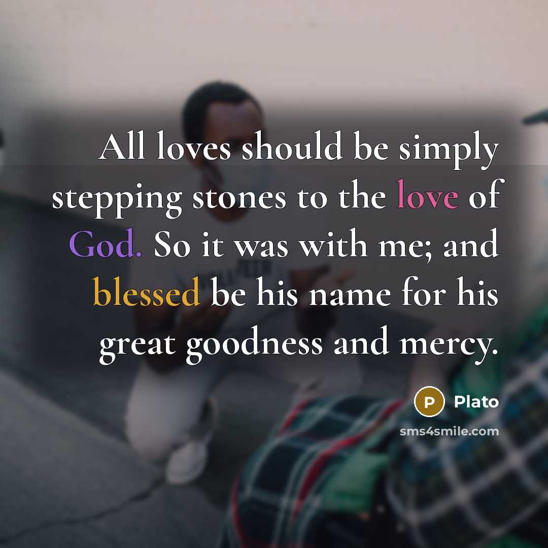 “All loves should be simply stepping stones to the love of God. So it was with me; and blessed be his name for his great goodness and mercy.” quote by Plato