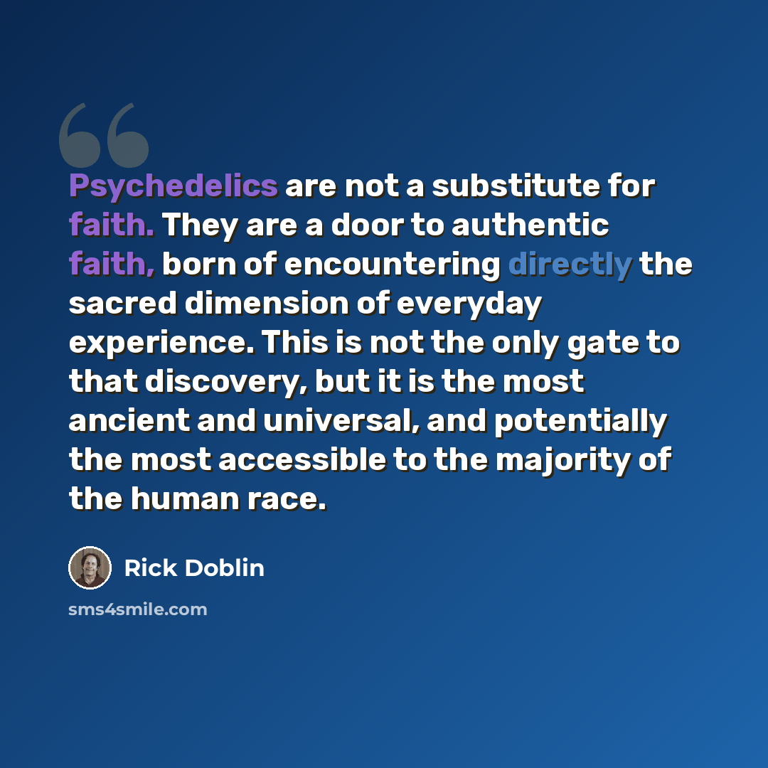 “Psychedelics are not a substitute for faith. They are a door to authentic faith, born of encountering directly the sacred dimension of everyday experience. This is not the only gate to that discovery, but it is the most ancient and universal, and potentially the most accessible to the majority of…” quote by Rick Doblin
