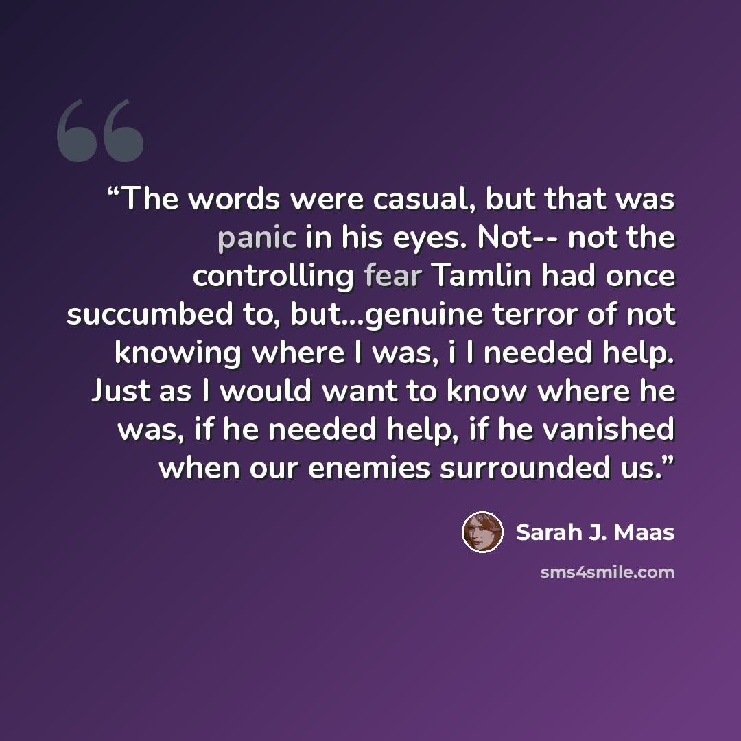 “The words were casual, but that was panic in his eyes. Not-- not the controlling fear Tamlin had once succumbed to, but...genuine terror of not knowing where I was, i I needed help. Just as I would want to know where he was, if he needed help, if he vanished when our enemies surrounded us.” quote by Sarah J. Maas