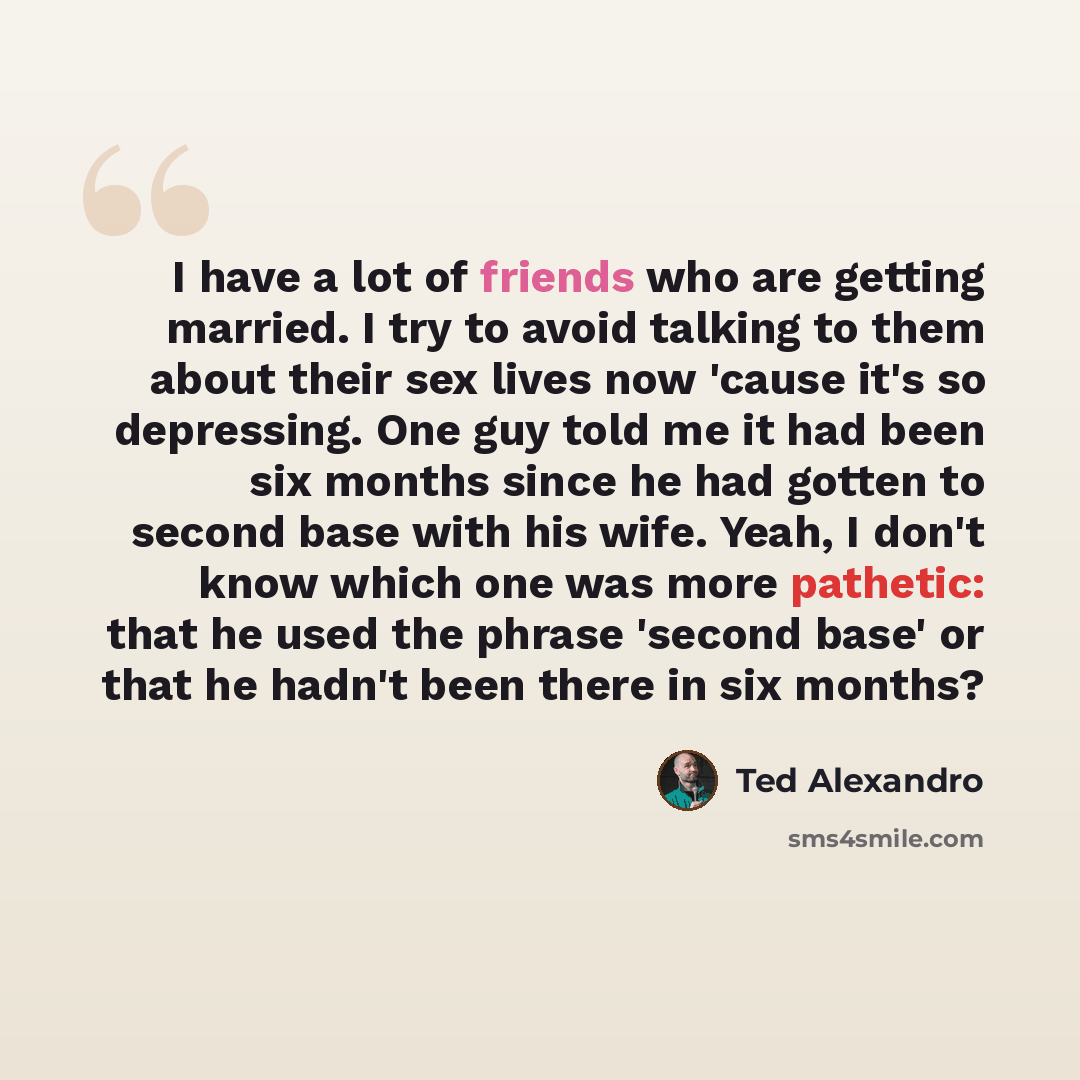 “I have a lot of friends who are getting married. I try to avoid talking to them about their sex lives now 'cause it's so depressing. One guy told me it had been six months since he had gotten to second base with his wife. Yeah, I don't know which one was more pathetic: that he used the phrase…” quote by Ted Alexandro