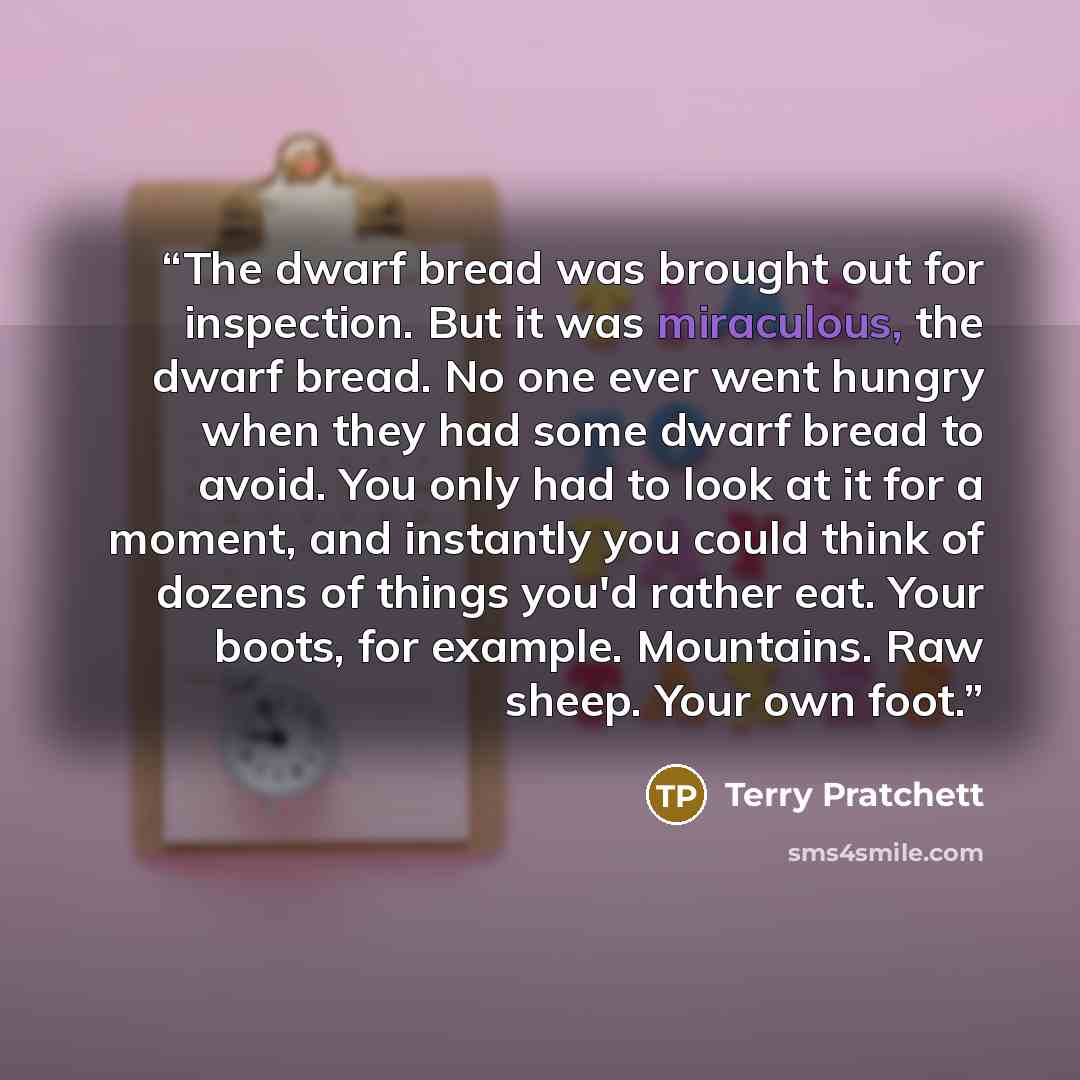 “The dwarf bread was brought out for inspection. But it was miraculous, the dwarf bread. No one ever went hungry when they had some dwarf bread to avoid. You only had to look at it for a moment, and instantly you could think of dozens of things you'd rather eat. Your boots, for example. Mountains…” quote by Terry Pratchett