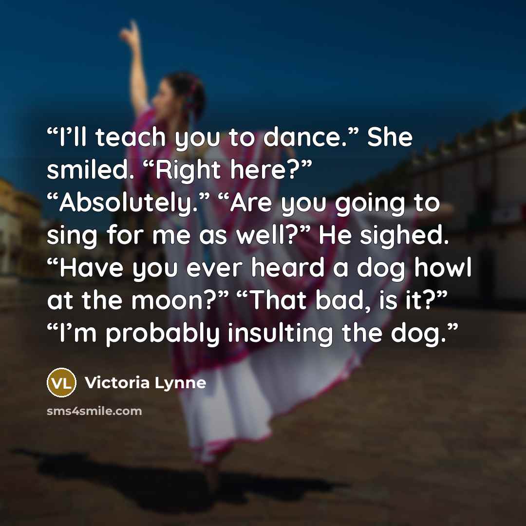 “I’ll teach you to dance.” She smiled. “Right here?” “Absolutely.” “Are you going to sing for me as well?” He sighed. “Have you ever heard a dog howl at the moon?” “That bad, is it?” “I’m probably insulting the dog.” quote by Victoria Lynne