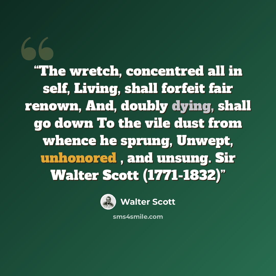 “The wretch, concentred all in self, Living, shall forfeit fair renown, And, doubly dying, shall go down To the vile dust from whence he sprung, Unwept, unhonored , and unsung. Sir Walter Scott (1771-1832)” quote by Walter Scott