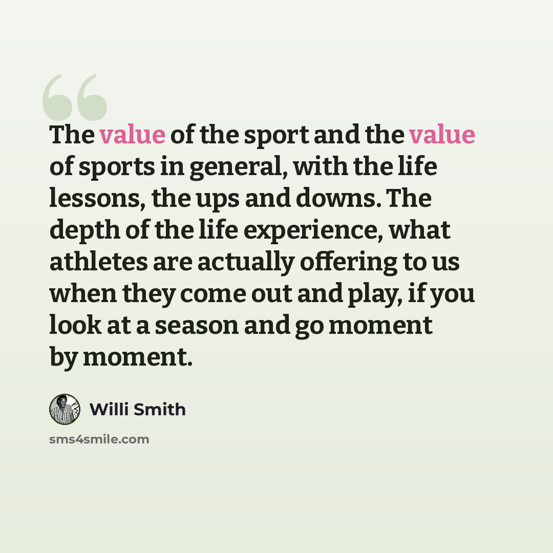 “The value of the sport and the value of sports in general, with the life lessons, the ups and downs. The depth of the life experience, what athletes are actually offering to us when they come out and play, if you look at a season and go moment by moment.” quote by Willi Smith
