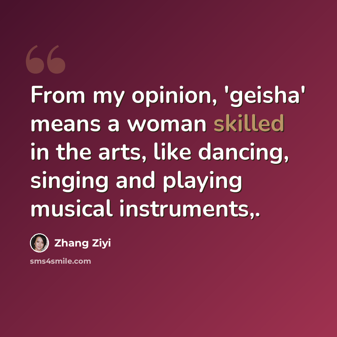 “From my opinion, 'geisha' means a woman skilled in the arts, like dancing, singing and playing musical instruments,.” quote by Zhang Ziyi
