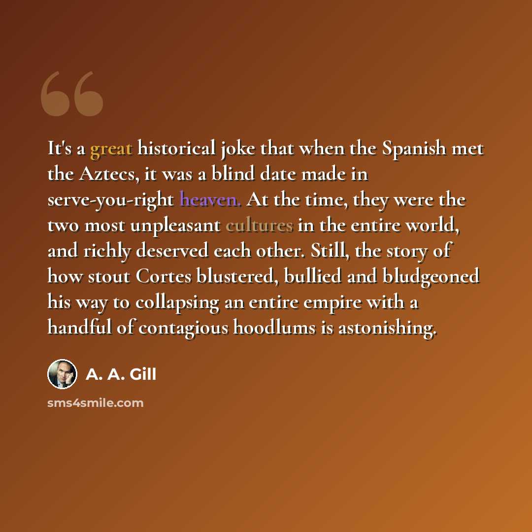 “It's a great historical joke that when the Spanish met the Aztecs, it was a blind date made in serve-you-right heaven. At the time, they were the two most unpleasant cultures in the entire world, and richly deserved each other. Still, the story of how stout Cortes blustered, bullied and bludgeoned…” quote by A. A. Gill