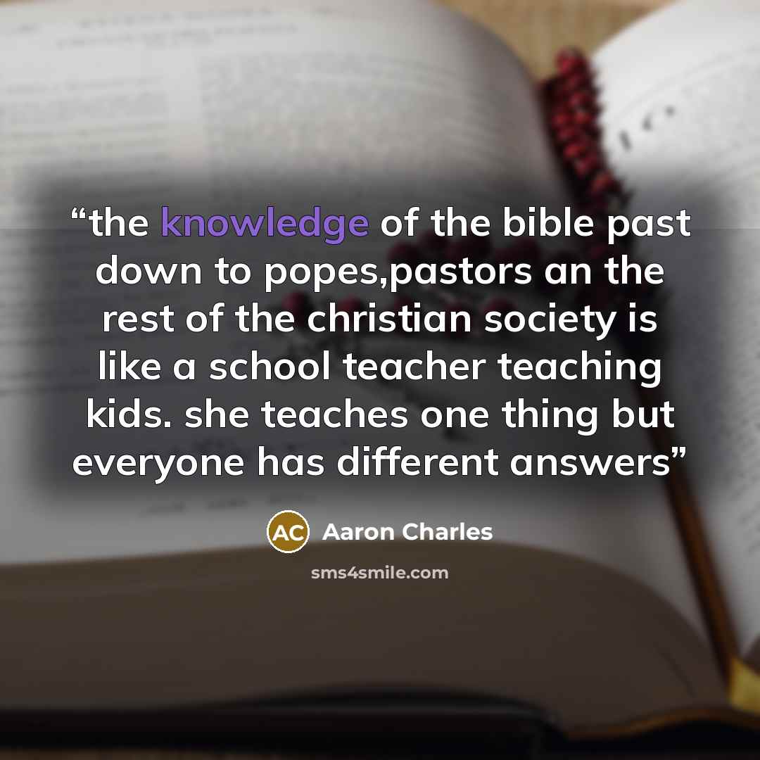 “the knowledge of the bible past down to popes,pastors an the rest of the christian society is like a school teacher teaching kids. she teaches one thing but everyone has different answers” quote by Aaron Charles