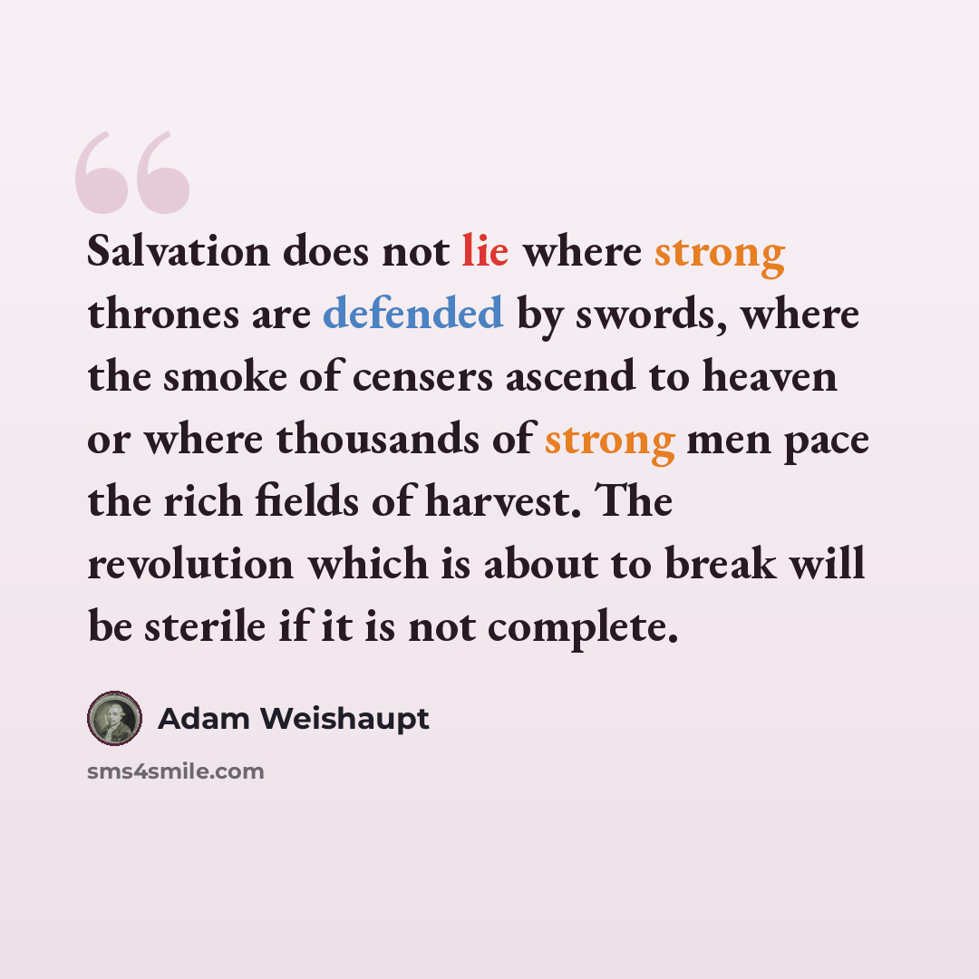 “Salvation does not lie where strong thrones are defended by swords, where the smoke of censers ascend to heaven or where thousands of strong men pace the rich fields of harvest. The revolution which is about to break will be sterile if it is not complete.” quote by Adam Weishaupt