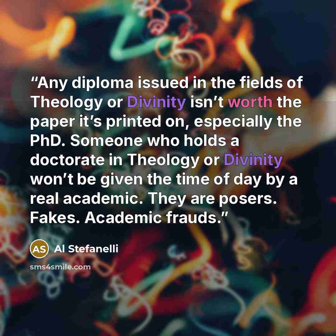 “Any diploma issued in the fields of Theology or Divinity isn’t worth the paper it’s printed on, especially the PhD. Someone who holds a doctorate in Theology or Divinity won’t be given the time of day by a real academic. They are posers. Fakes. Academic frauds.” quote by Al Stefanelli