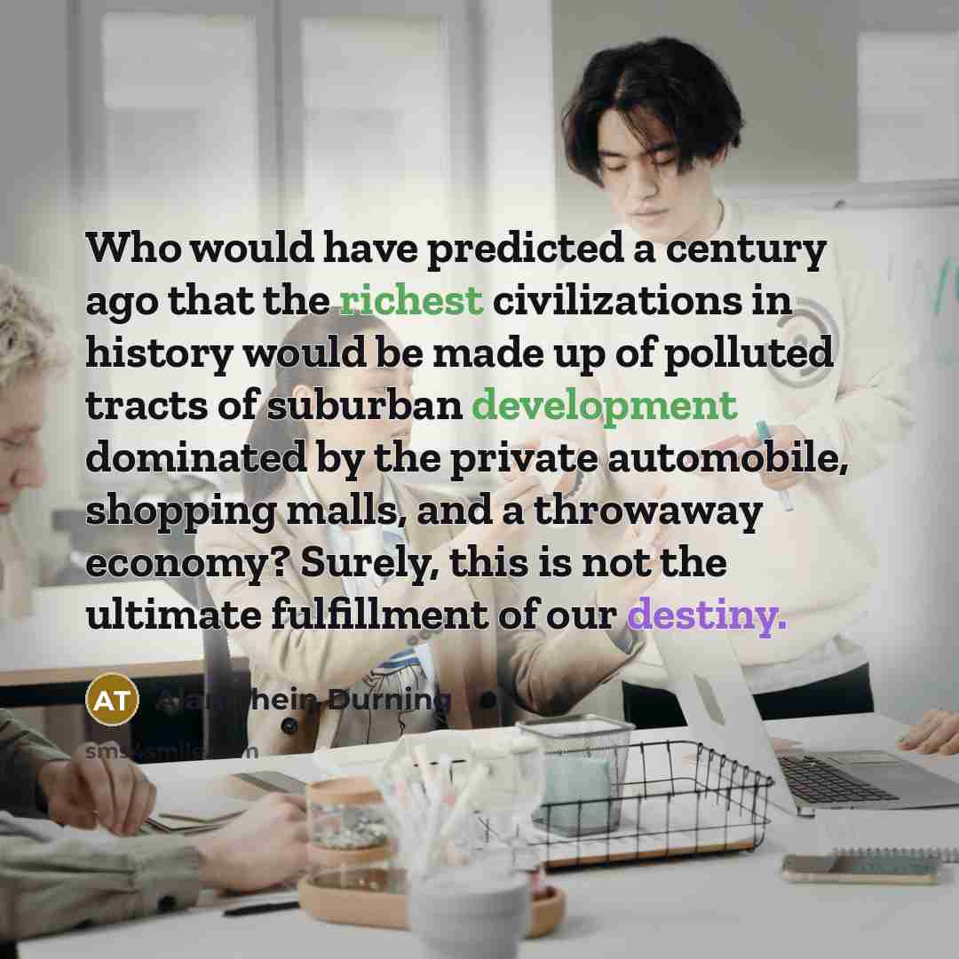 “Who would have predicted a century ago that the richest civilizations in history would be made up of polluted tracts of suburban development dominated by the private automobile, shopping malls, and a throwaway economy? Surely, this is not the ultimate fulfillment of our destiny.” quote by Alan Thein Durning
