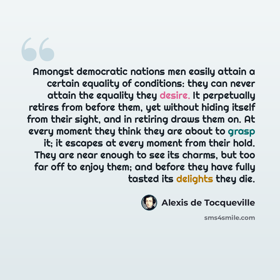 “Amongst democratic nations men easily attain a certain equality of conditions: they can never attain the equality they desire. It perpetually retires from before them, yet without hiding itself from their sight, and in retiring draws them on. At every moment they think they are about to grasp it…” quote by Alexis de Tocqueville