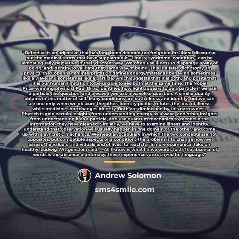“Defective is an adjective that has long been deemed too freighted for liberal discourse, but the medical terms that have supplanted it—illness, syndrome, condition—can be almost equally pejorative in their discreet way. We often use illness to disparage a way of being, and identity to validate…” quote by Andrew Solomon