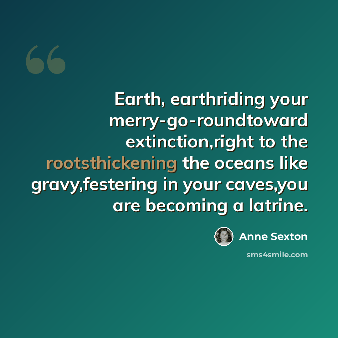 “Earth, earthriding your merry-go-roundtoward extinction,right to the rootsthickening the oceans like gravy,festering in your caves,you are becoming a latrine.” quote by Anne Sexton