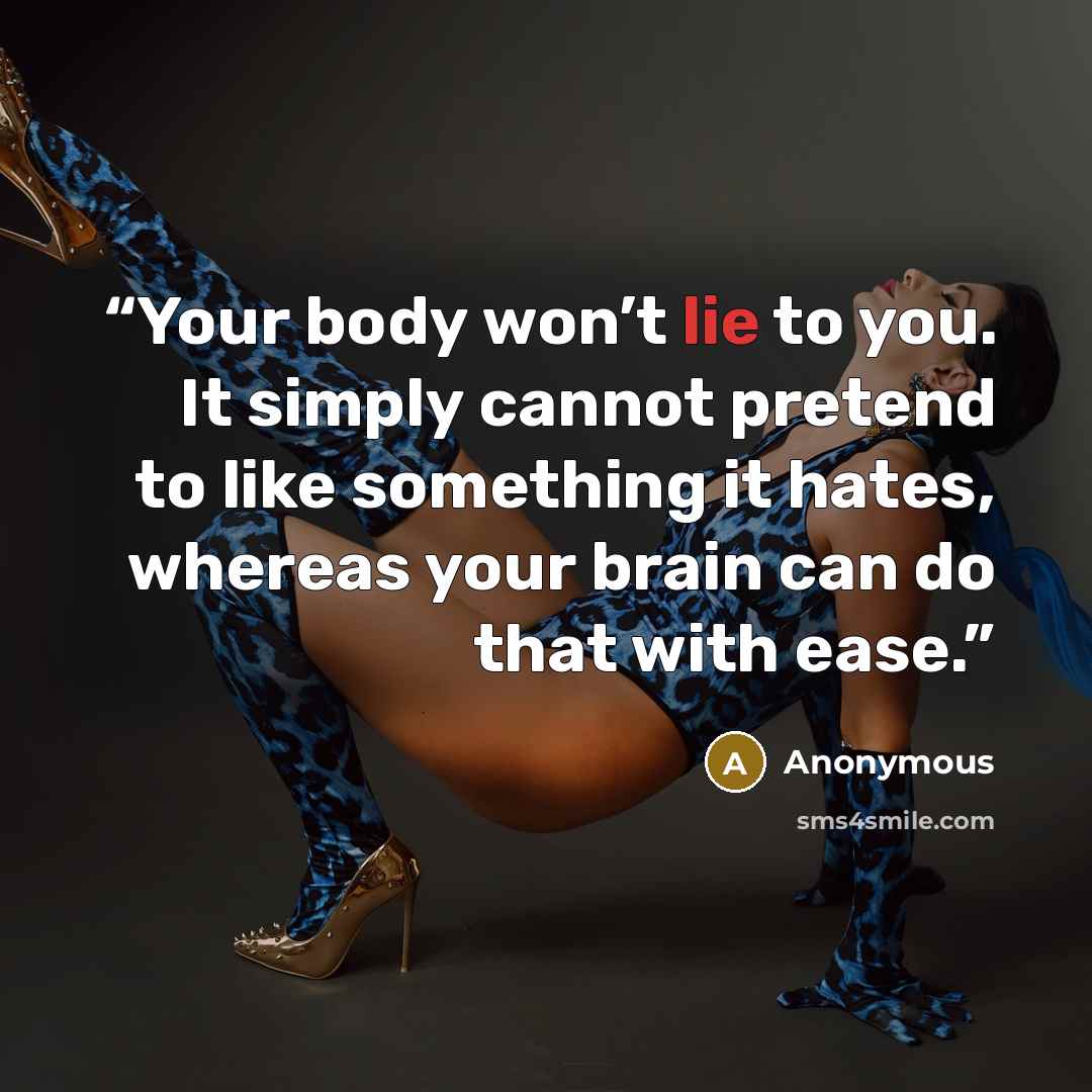 “Your body won’t lie to you. It simply cannot pretend to like something it hates, whereas your brain can do that with ease.” quote by Anonymous