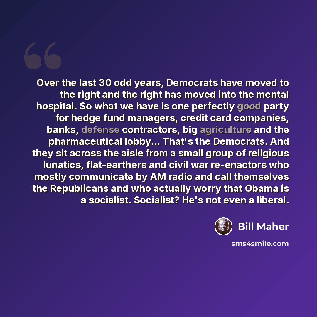 “Over the last 30 odd years, Democrats have moved to the right and the right has moved into the mental hospital. So what we have is one perfectly good party for hedge fund managers, credit card companies, banks, defense contractors, big agriculture and the pharmaceutical lobby... That's the…” quote by Bill Maher