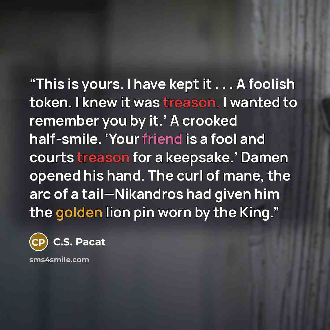 “This is yours. I have kept it . . . A foolish token. I knew it was treason. I wanted to remember you by it.’ A crooked half-smile. ‘Your friend is a fool and courts treason for a keepsake.’ Damen opened his hand. The curl of mane, the arc of a tail—Nikandros had given him the golden lion pin worn…” quote by C.S. Pacat