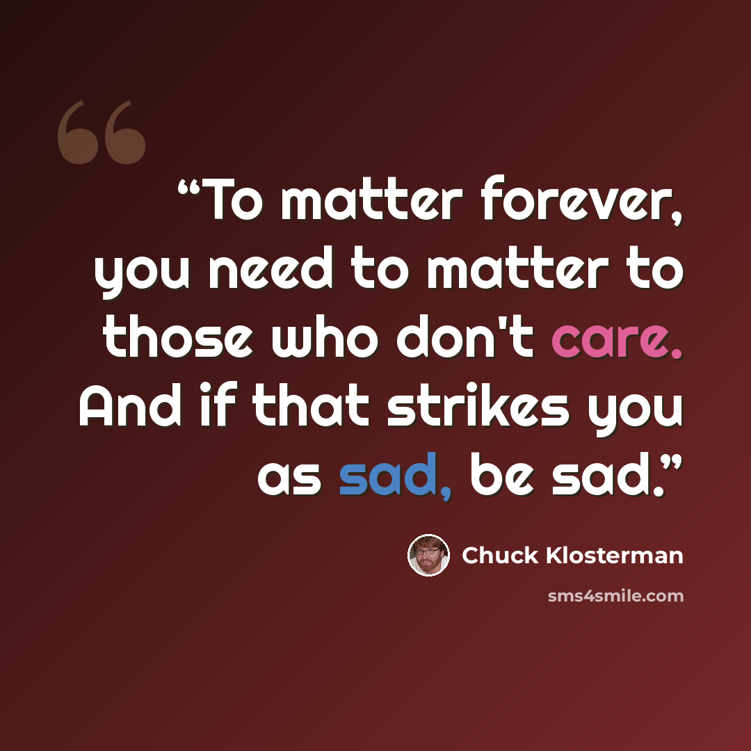“To matter forever, you need to matter to those who don't care. And if that strikes you as sad, be sad.” quote by Chuck Klosterman