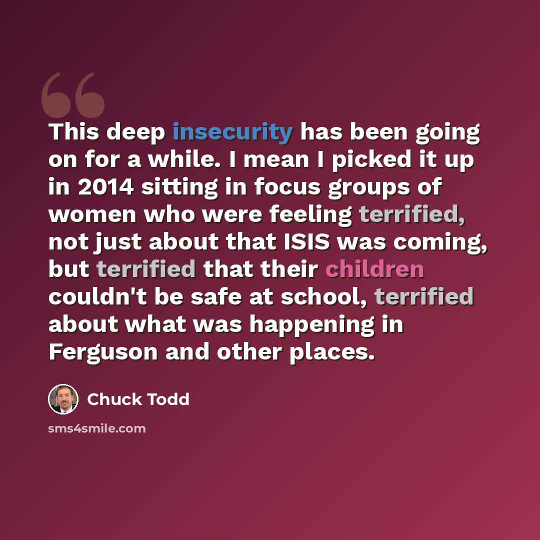 “This deep insecurity has been going on for a while. I mean I picked it up in 2014 sitting in focus groups of women who were feeling terrified, not just about that ISIS was coming, but terrified that their children couldn't be safe at school, terrified about what was happening in Ferguson and other…” quote by Chuck Todd