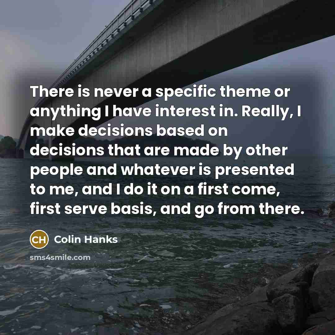 “There is never a specific theme or anything I have interest in. Really, I make decisions based on decisions that are made by other people and whatever is presented to me, and I do it on a first come, first serve basis, and go from there.” quote by Colin Hanks