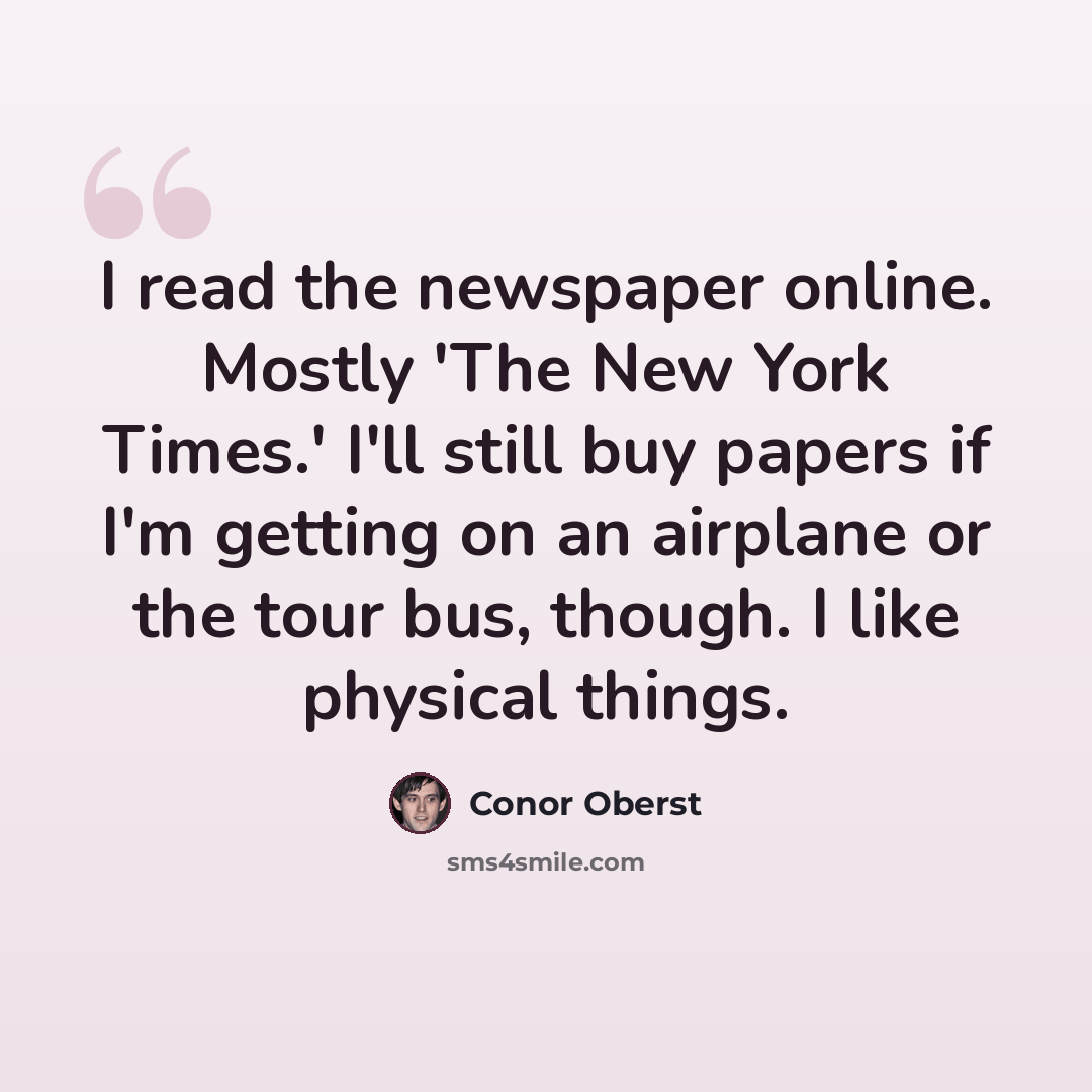 “I read the newspaper online. Mostly 'The New York Times.' I'll still buy papers if I'm getting on an airplane or the tour bus, though. I like physical things.” quote by Conor Oberst