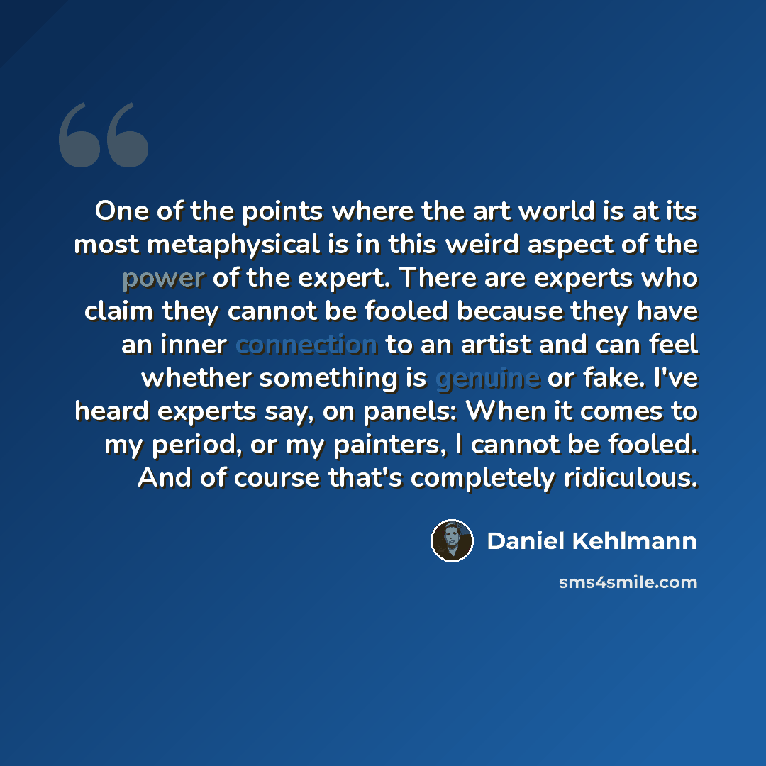 “One of the points where the art world is at its most metaphysical is in this weird aspect of the power of the expert. There are experts who claim they cannot be fooled because they have an inner connection to an artist and can feel whether something is genuine or fake. I've heard experts say, on…” quote by Daniel Kehlmann