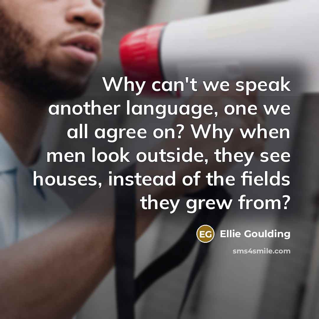 “Why can't we speak another language, one we all agree on? Why when men look outside, they see houses, instead of the fields they grew from?” quote by Ellie Goulding