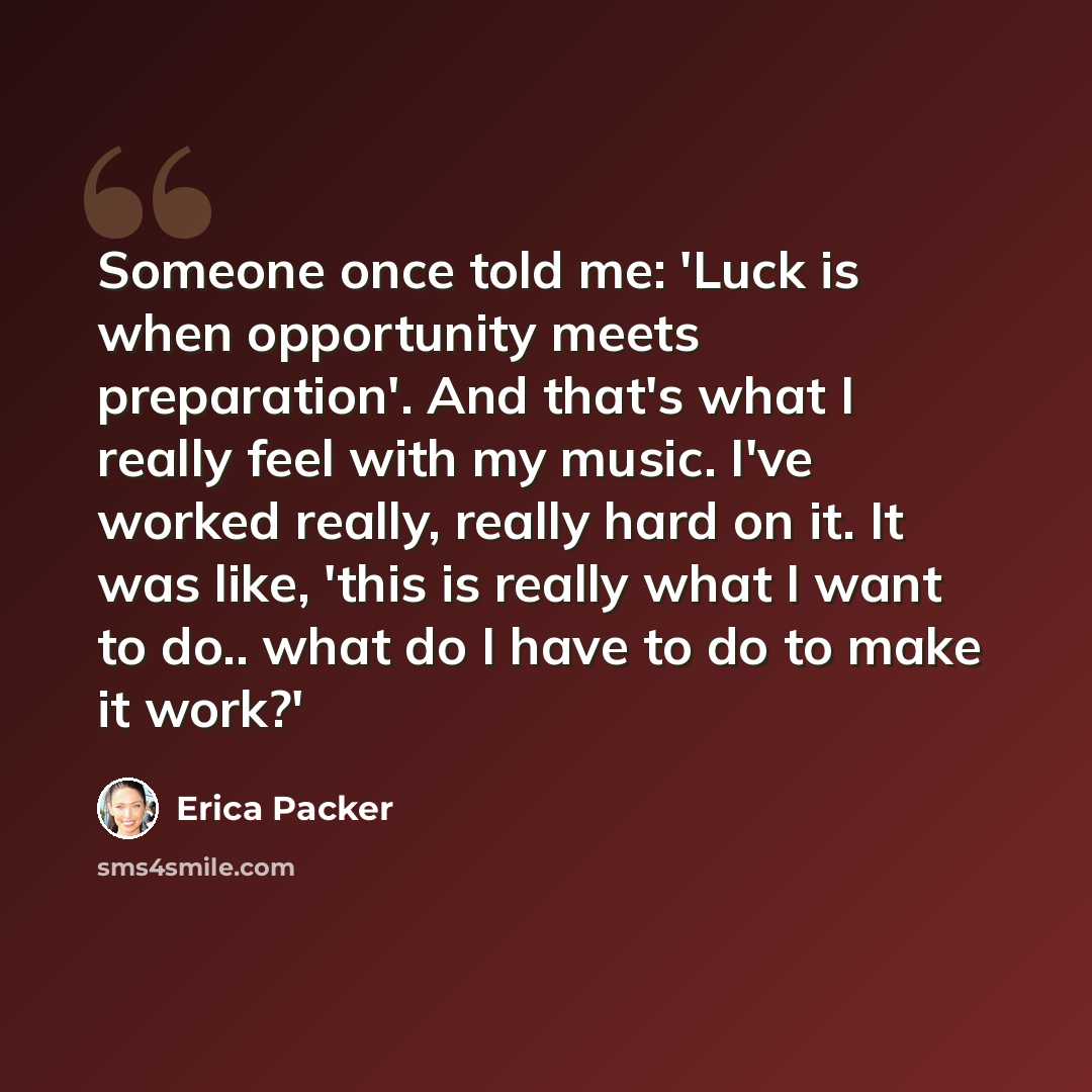 “Someone once told me: 'Luck is when opportunity meets preparation'. And that's what I really feel with my music. I've worked really, really hard on it. It was like, 'this is really what I want to do.. what do I have to do to make it work?'” quote by Erica Packer