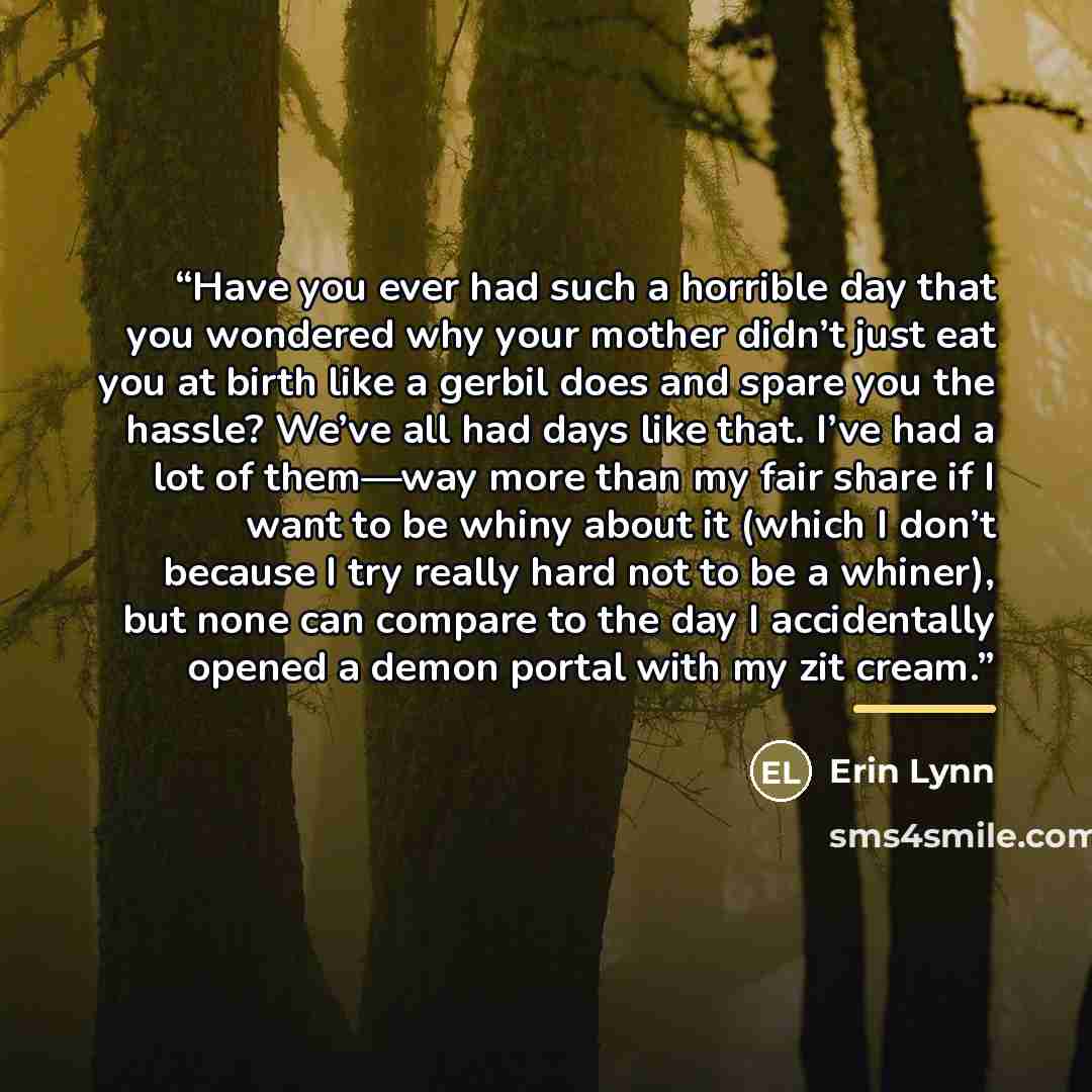 “Have you ever had such a horrible day that you wondered why your mother didn’t just eat you at birth like a gerbil does and spare you the hassle? We’ve all had days like that. I’ve had a lot of them—way more than my fair share if I want to be whiny about it (which I don’t because I try really hard…” quote by Erin Lynn