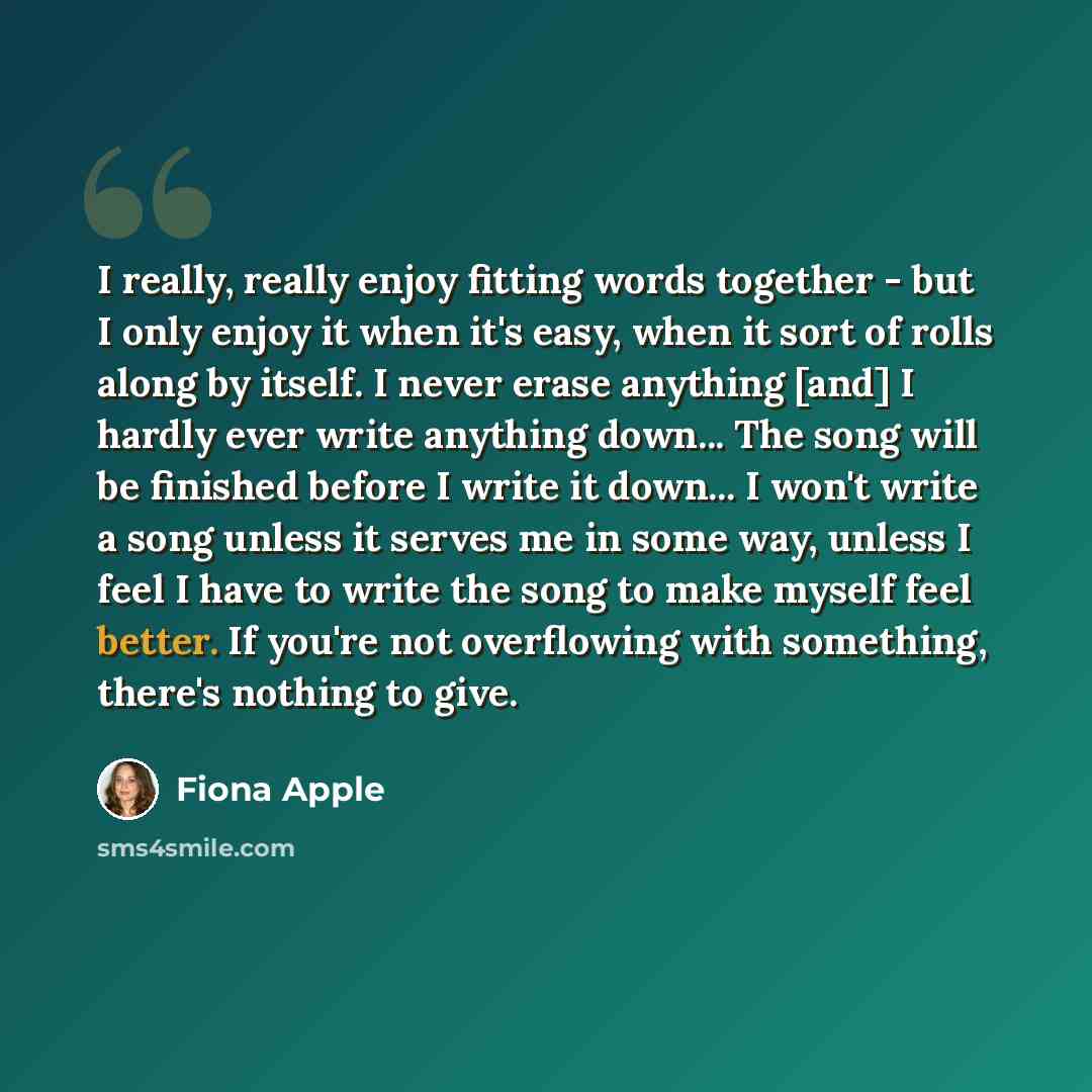 “I really, really enjoy fitting words together - but I only enjoy it when it's easy, when it sort of rolls along by itself. I never erase anything [and] I hardly ever write anything down... The song will be finished before I write it down... I won't write a song unless it serves me in some way…” quote by Fiona Apple