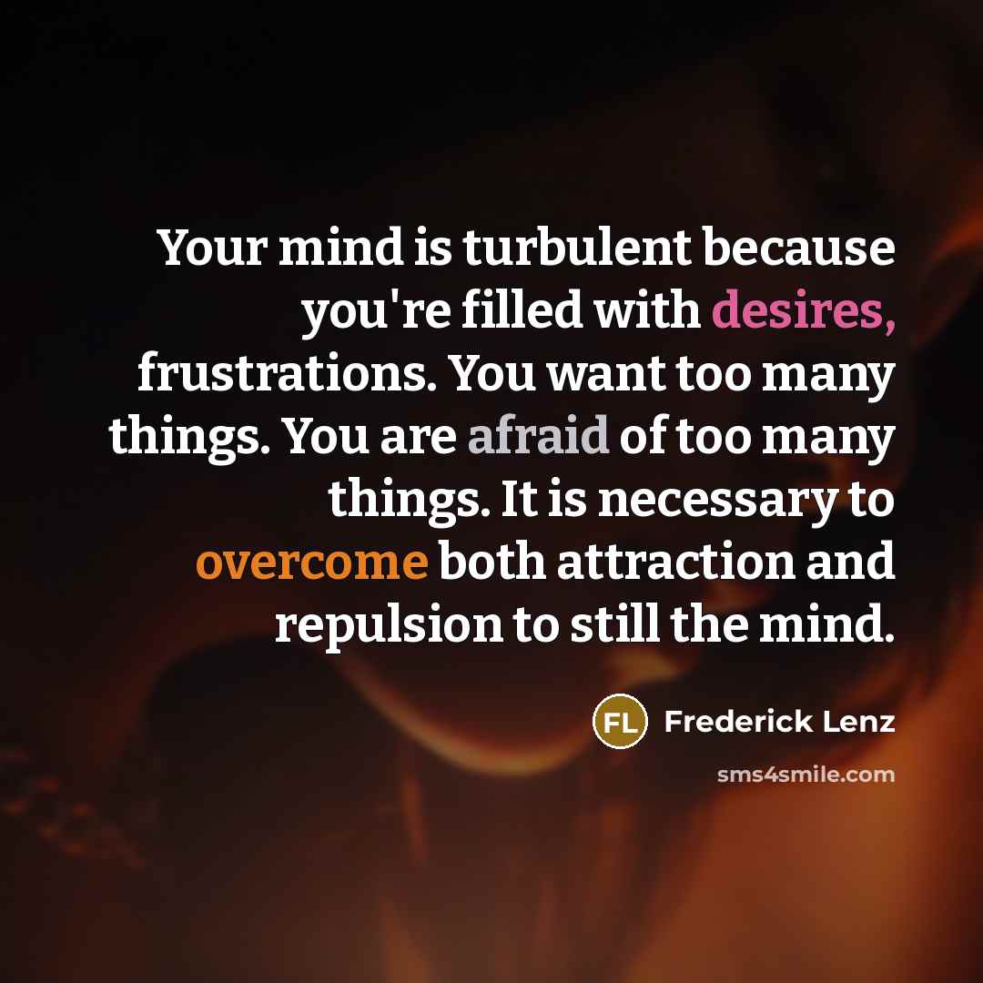 “Your mind is turbulent because you're filled with desires, frustrations. You want too many things. You are afraid of too many things. It is necessary to overcome both attraction and repulsion to still the mind.” quote by Frederick Lenz