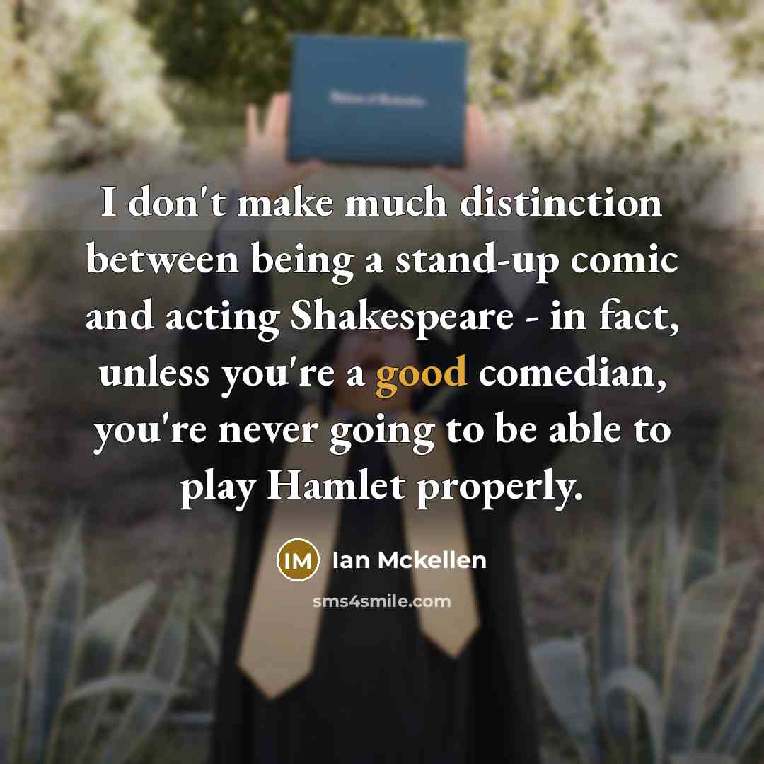 “I don't make much distinction between being a stand-up comic and acting Shakespeare - in fact, unless you're a good comedian, you're never going to be able to play Hamlet properly.” quote by Ian Mckellen