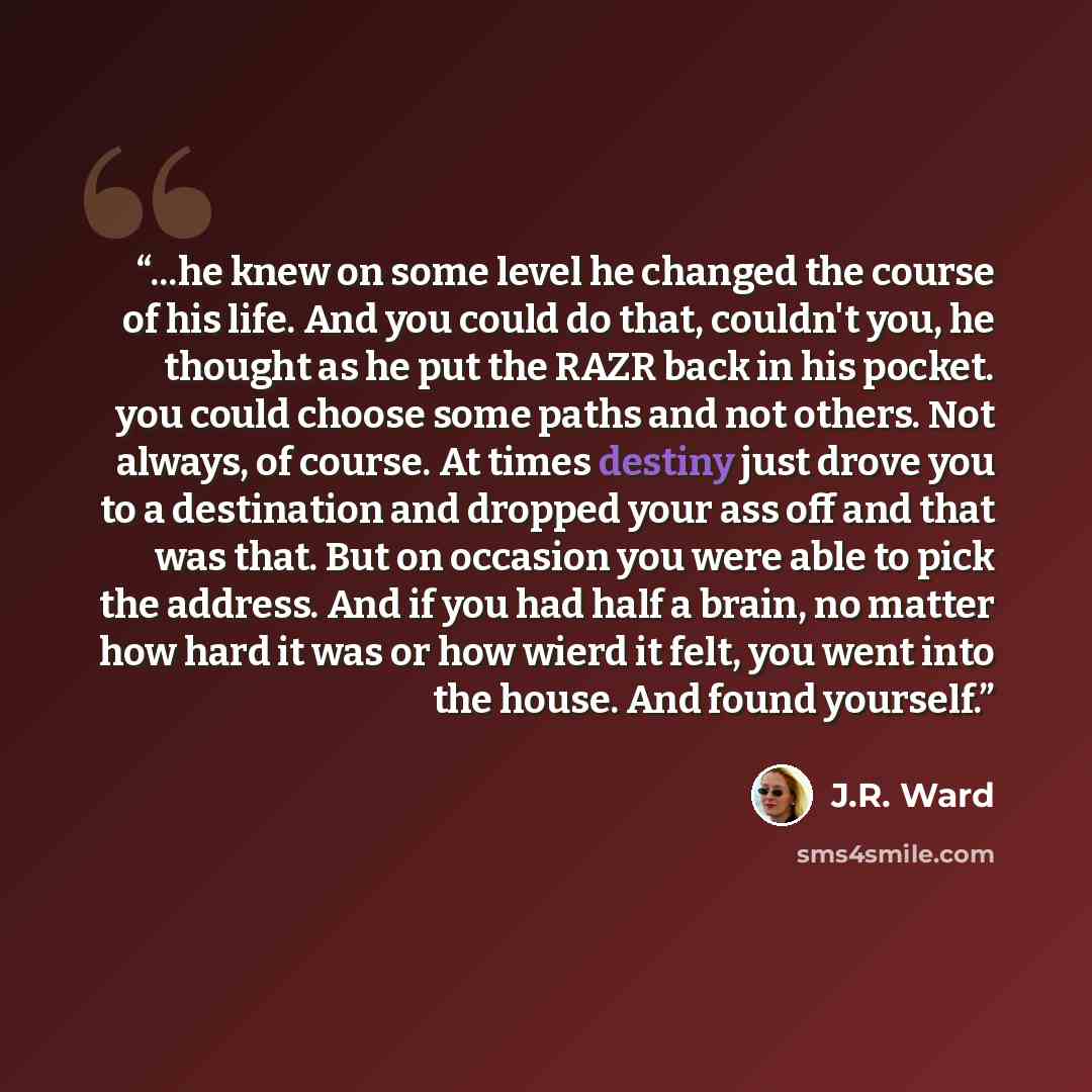 “...he knew on some level he changed the course of his life. And you could do that, couldn't you, he thought as he put the RAZR back in his pocket. you could choose some paths and not others. Not always, of course. At times destiny just drove you to a destination and dropped your ass off and that…” quote by J.R. Ward