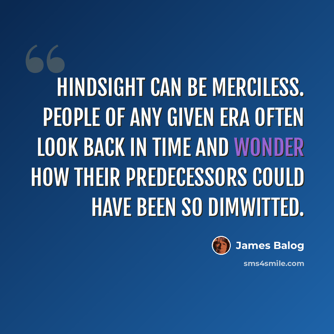 “Hindsight can be merciless. People of any given era often look back in time and wonder how their predecessors could have been so dimwitted.” quote by James Balog