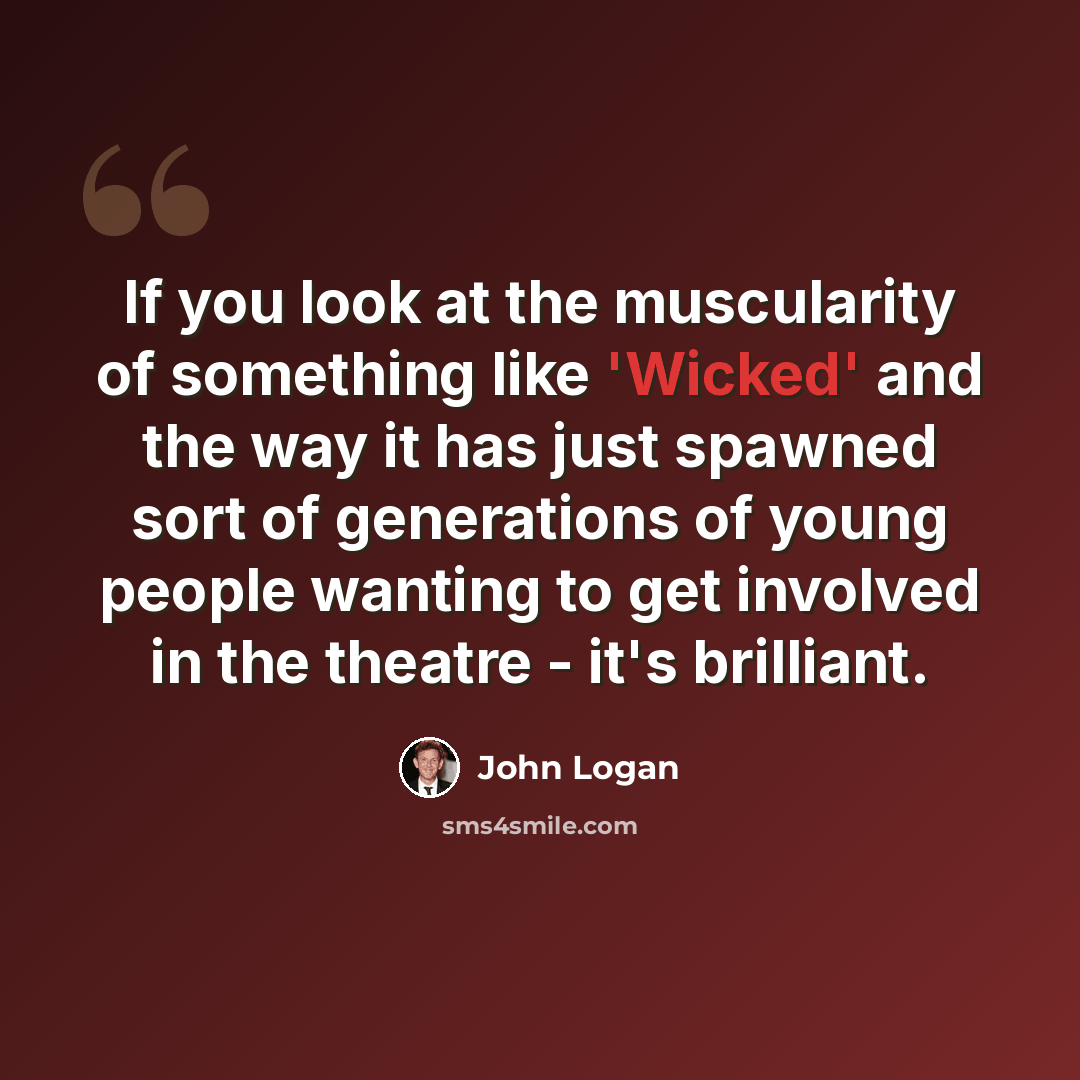 “If you look at the muscularity of something like 'Wicked' and the way it has just spawned sort of generations of young people wanting to get involved in the theatre - it's brilliant.” quote by John Logan