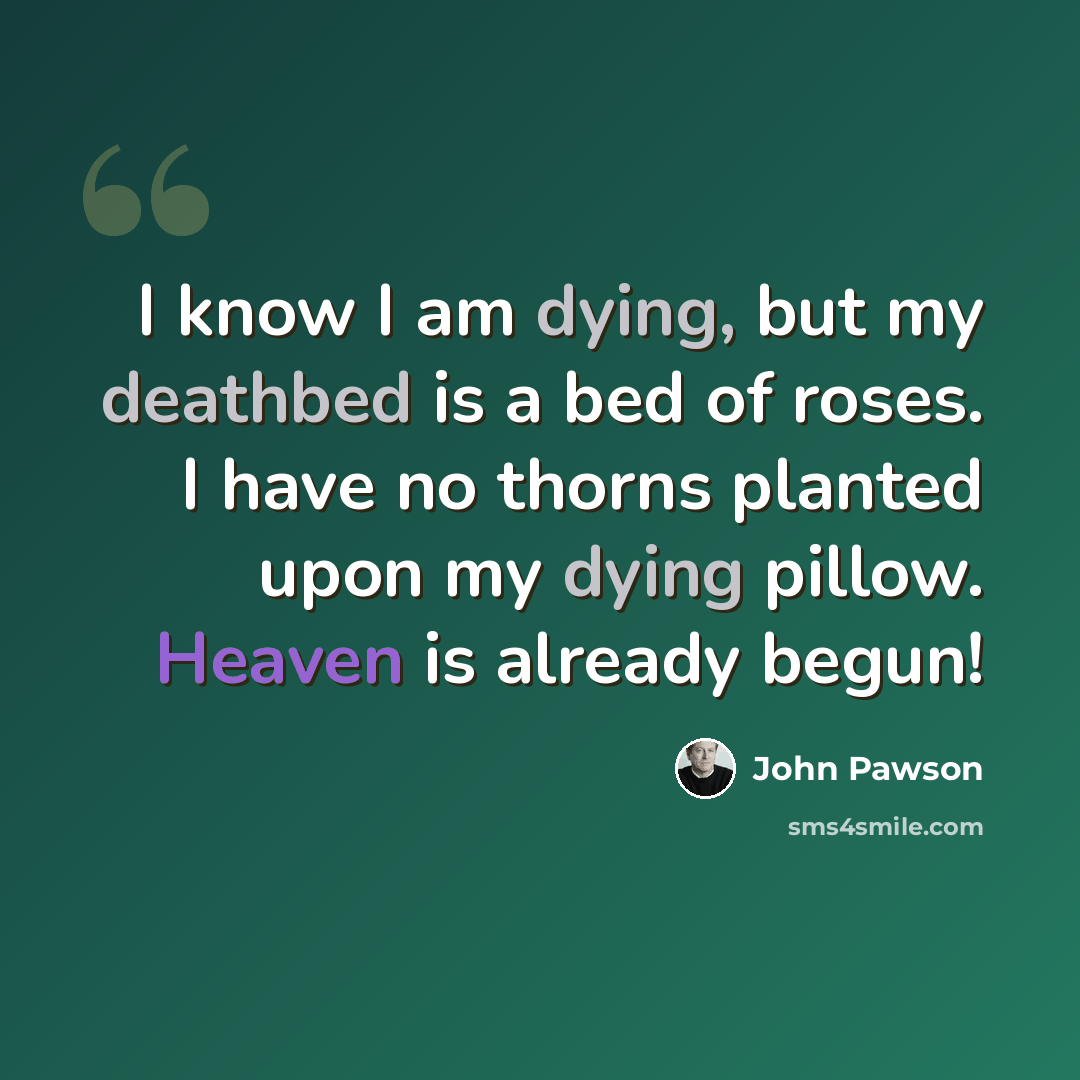 “I know I am dying, but my deathbed is a bed of roses. I have no thorns planted upon my dying pillow. Heaven is already begun!” quote by John Pawson