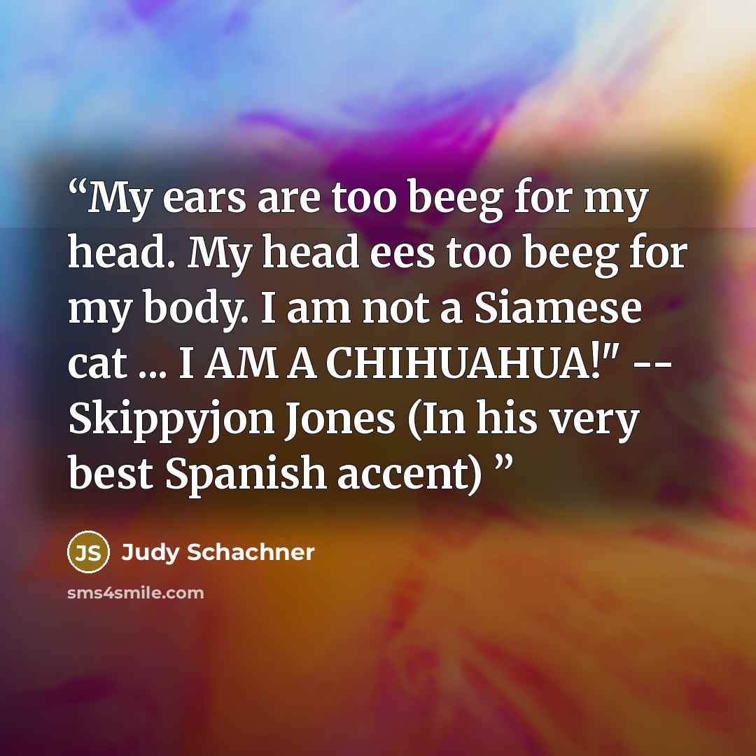 “My ears are too beeg for my head. My head ees too beeg for my body. I am not a Siamese cat ... I AM A CHIHUAHUA!" -- Skippyjon Jones (In his very best Spanish accent)” quote by Judy Schachner