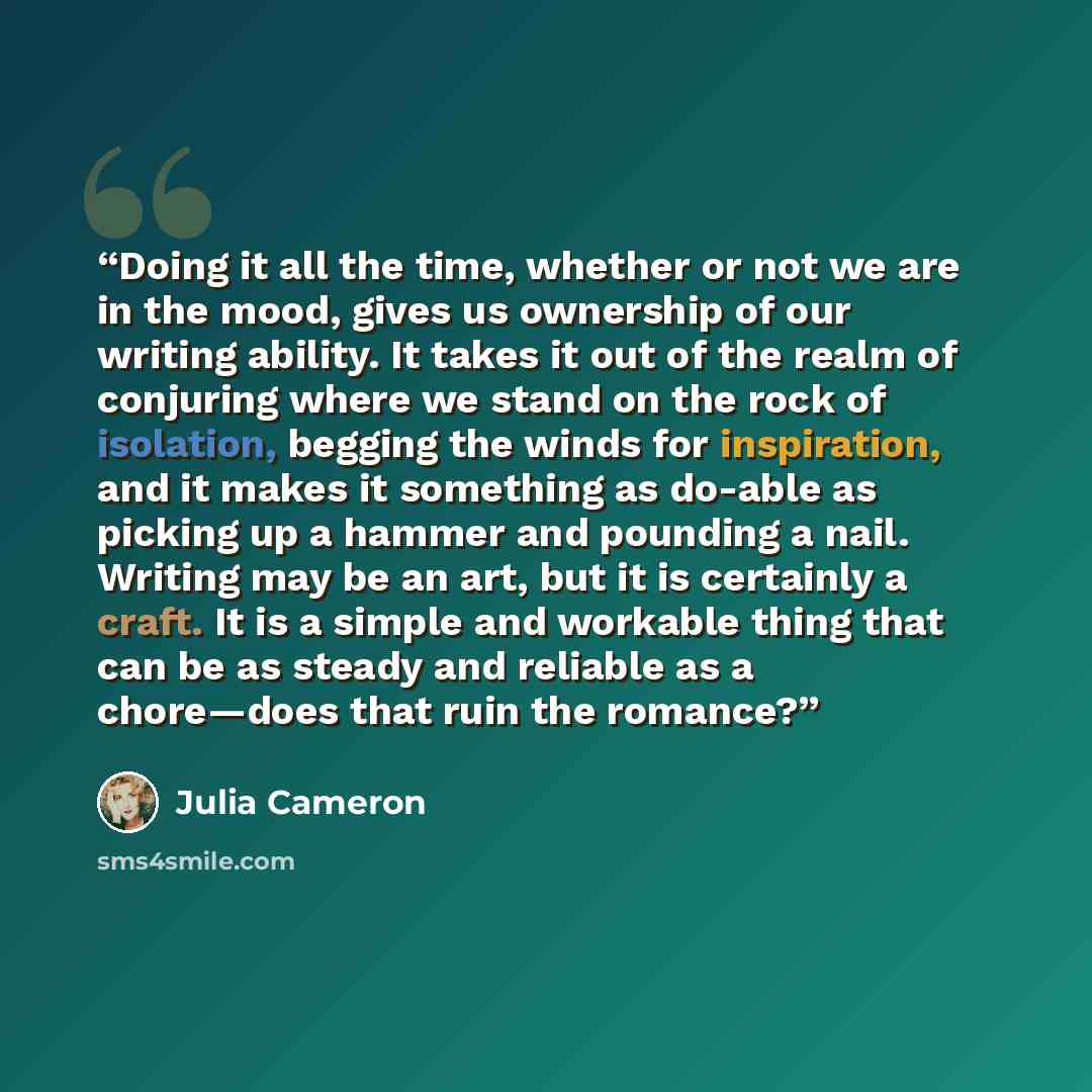 “Doing it all the time, whether or not we are in the mood, gives us ownership of our writing ability. It takes it out of the realm of conjuring where we stand on the rock of isolation, begging the winds for inspiration, and it makes it something as do-able as picking up a hammer and pounding a…” quote by Julia Cameron