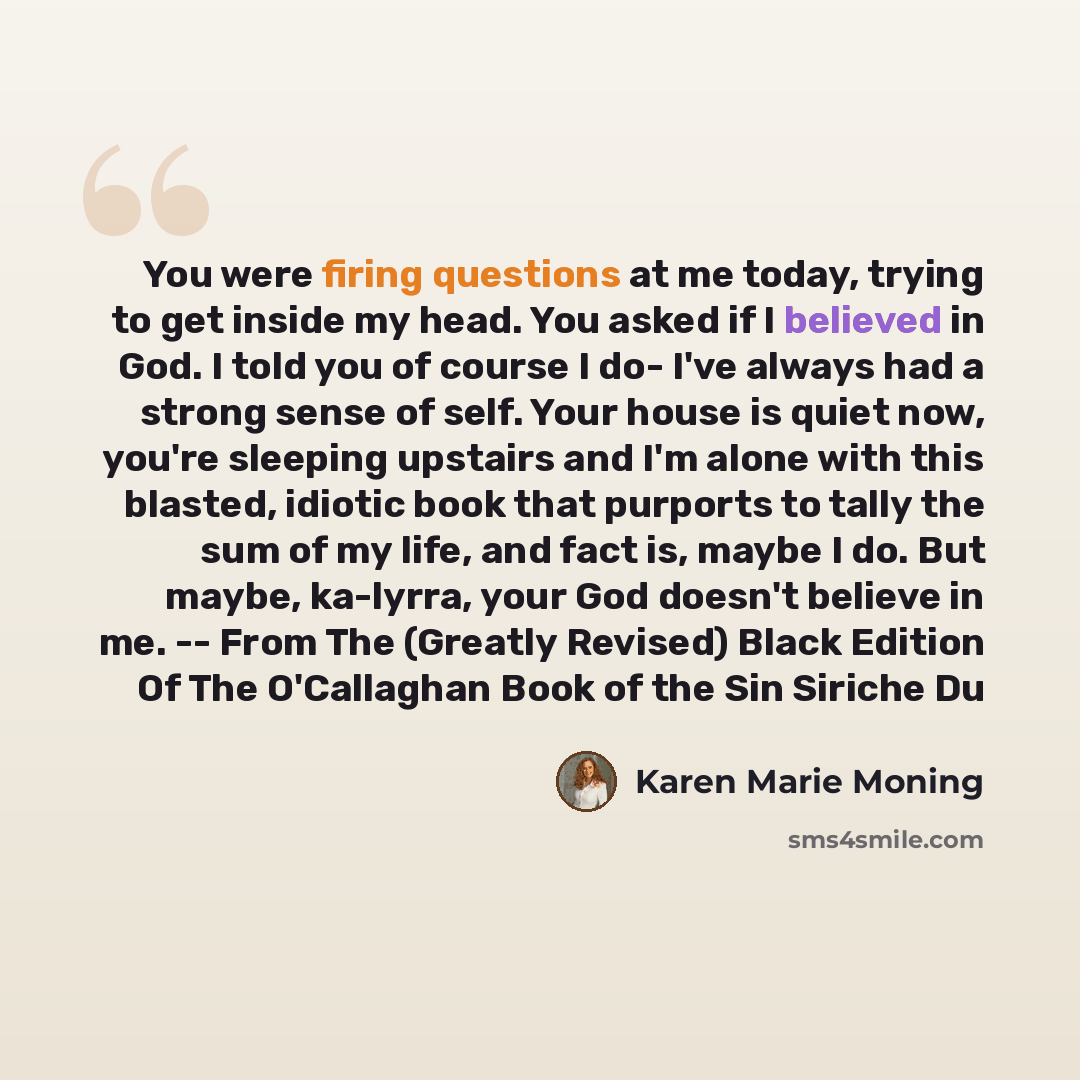 “You were firing questions at me today, trying to get inside my head. You asked if I believed in God. I told you of course I do- I've always had a strong sense of self. Your house is quiet now, you're sleeping upstairs and I'm alone with this blasted, idiotic book that purports to tally the sum of…” quote by Karen Marie Moning