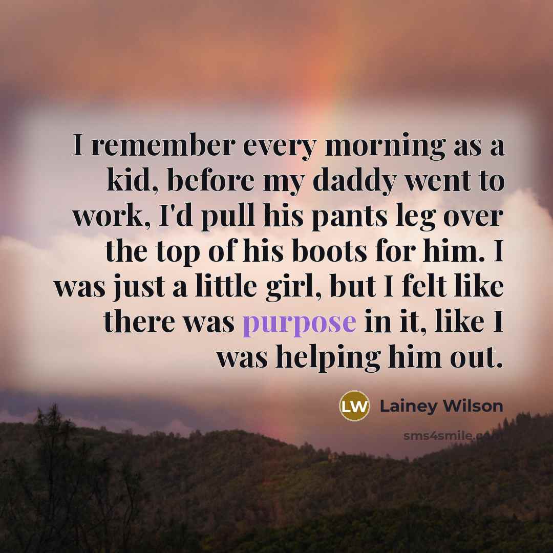 “I remember every morning as a kid, before my daddy went to work, I'd pull his pants leg over the top of his boots for him. I was just a little girl, but I felt like there was purpose in it, like I was helping him out.” quote by Lainey Wilson