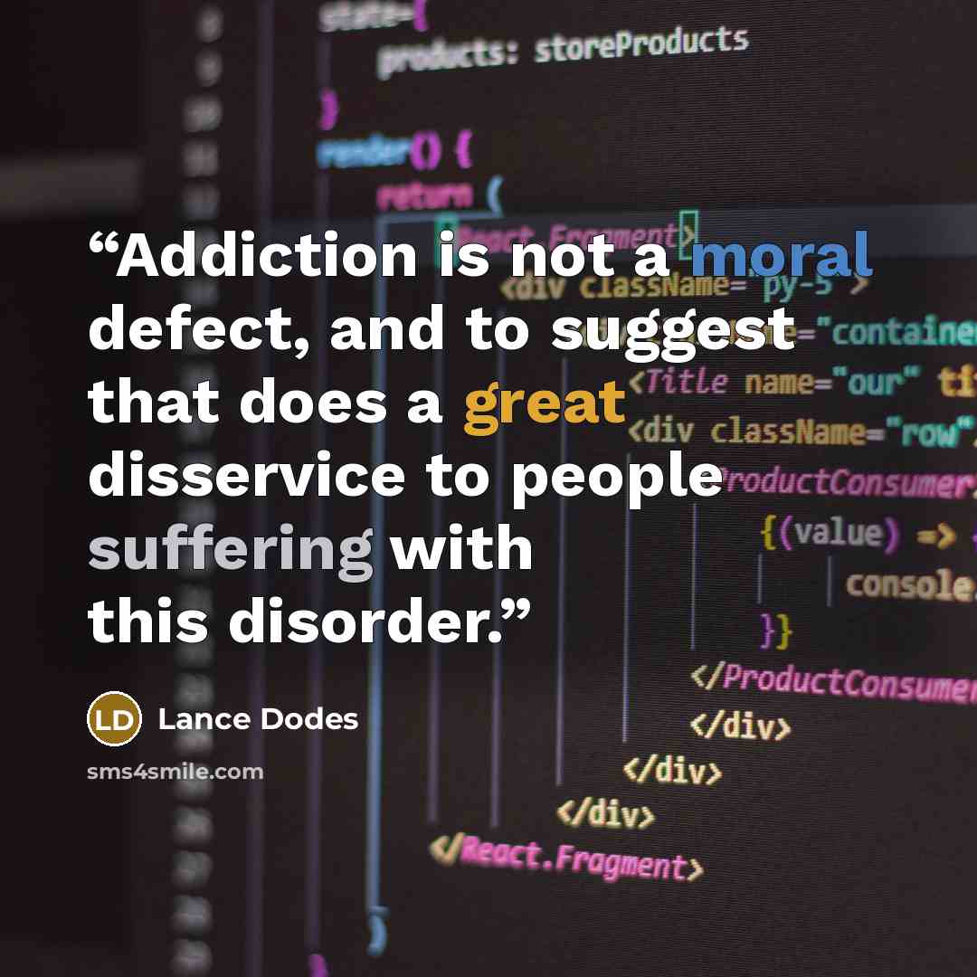 “Addiction is not a moral defect, and to suggest that does a great disservice to people suffering with this disorder.” quote by Lance Dodes