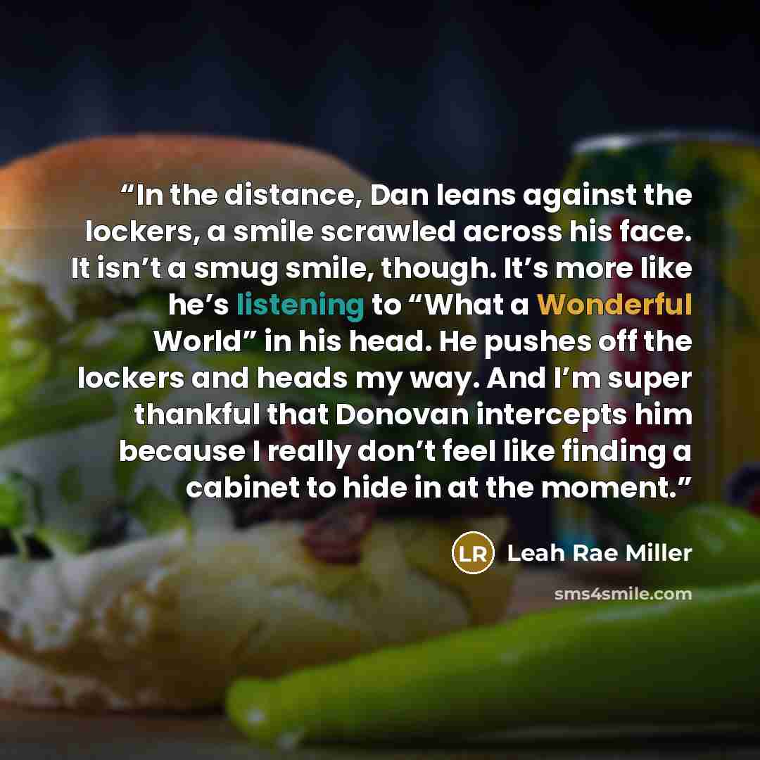 “In the distance, Dan leans against the lockers, a smile scrawled across his face. It isn’t a smug smile, though. It’s more like he’s listening to “What a Wonderful World” in his head. He pushes off the lockers and heads my way. And I’m super thankful that Donovan intercepts him because I really…” quote by Leah Rae Miller