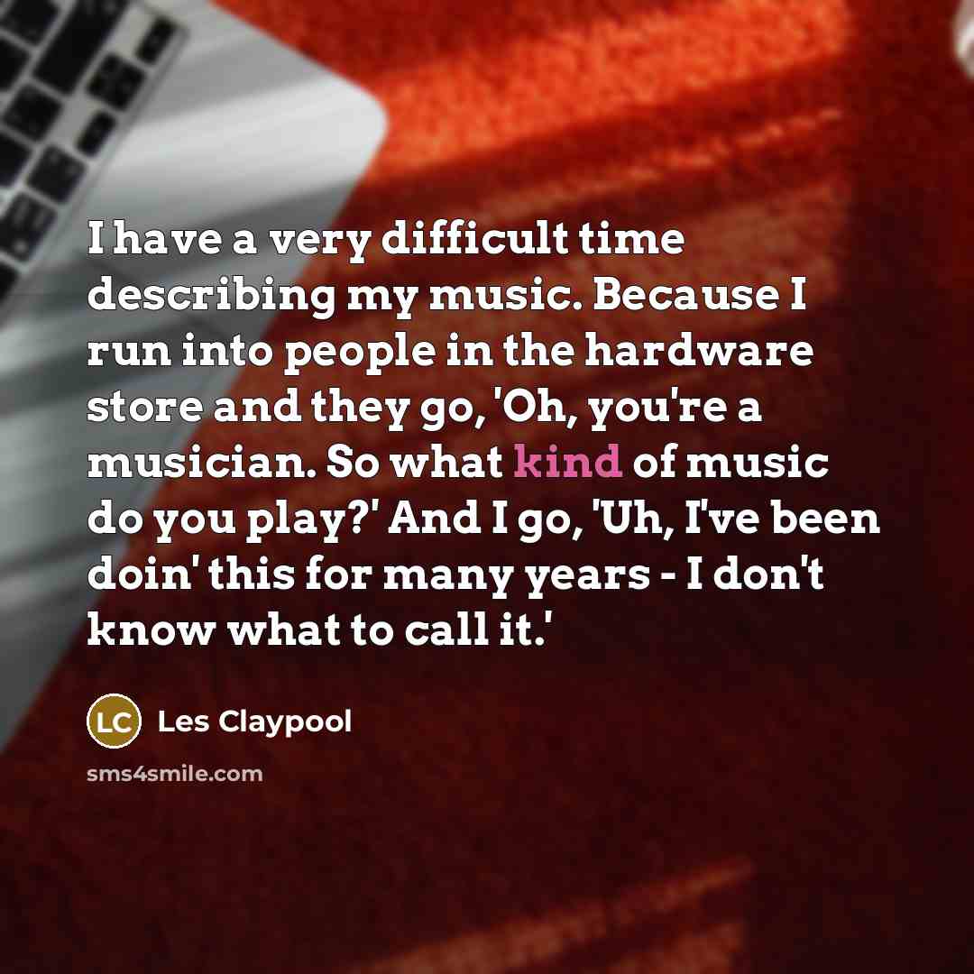 “I have a very difficult time describing my music. Because I run into people in the hardware store and they go, 'Oh, you're a musician. So what kind of music do you play?' And I go, 'Uh, I've been doin' this for many years - I don't know what to call it.'” quote by Les Claypool