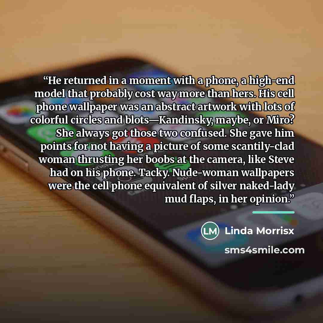 “He returned in a moment with a phone, a high-end model that probably cost way more than hers. His cell phone wallpaper was an abstract artwork with lots of colorful circles and blots—Kandinsky, maybe, or Miro? She always got those two confused. She gave him points for not having a picture of some…” quote by Linda Morrisx