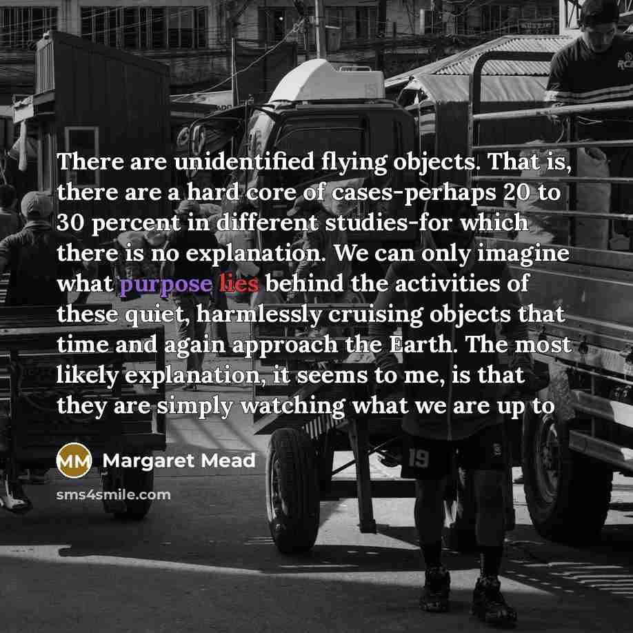 “There are unidentified flying objects. That is, there are a hard core of cases-perhaps 20 to 30 percent in different studies-for which there is no explanation. We can only imagine what purpose lies behind the activities of these quiet, harmlessly cruising objects that time and again approach the…” quote by Margaret Mead